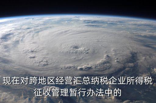 現在對跨地區(qū)經營匯總納稅企業(yè)所得稅征收管理暫行辦法中的