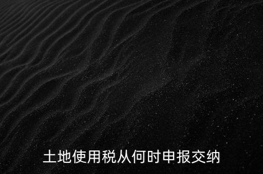 北京市土地使用稅什么時(shí)間申報(bào)，土地使用稅從何時(shí)申報(bào)交納