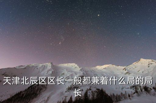 一個(gè)區(qū)的局長是什么，天津北辰區(qū)區(qū)長一般都兼著什么局的局長