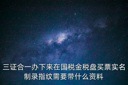 三證合一辦下來在國(guó)稅金稅盤買票實(shí)名制錄指紋需要帶什么資料