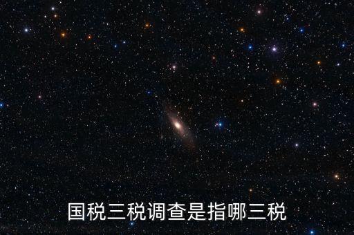 稅收營(yíng)商環(huán)境調(diào)查是什么，國(guó)稅三稅調(diào)查是指哪三稅