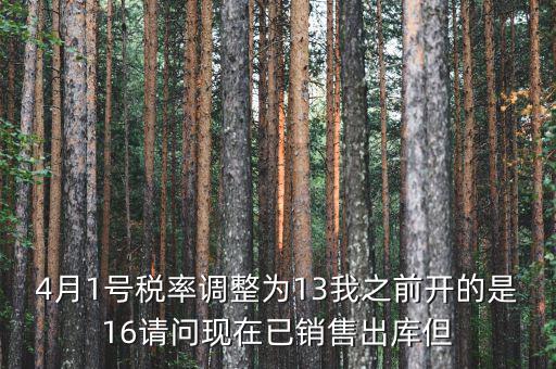 13稅率調(diào)整什么時(shí)候，4月1號(hào)稅率調(diào)整為13我之前開(kāi)的是16請(qǐng)問(wèn)現(xiàn)在已銷(xiāo)售出庫(kù)但