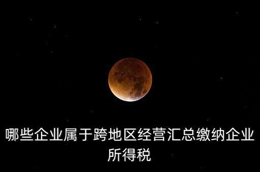 哪些企業(yè)屬于跨地區(qū)經營匯總繳納企業(yè)所得稅
