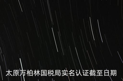 山西實名制辦稅什么時候開始，太原萬柏林國稅局實名認證截至日期