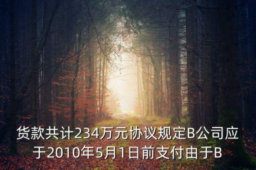 貨款共計(jì)234萬(wàn)元協(xié)議規(guī)定B公司應(yīng)于2010年5月1日前支付由于B