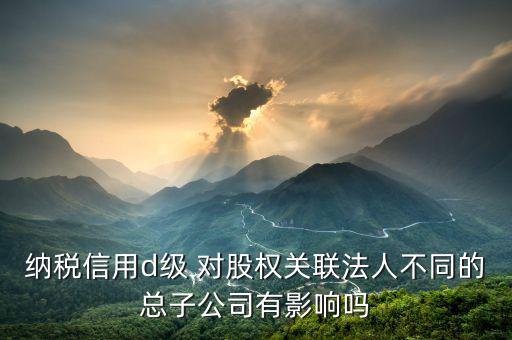 稅務評級為d影響什么影響，企業(yè)納稅信用等級最低D級對企業(yè)會計人員的影響