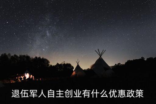 退役軍人創(chuàng)業(yè)有什么優(yōu)惠，退伍軍人創(chuàng)業(yè)有什么優(yōu)惠條件