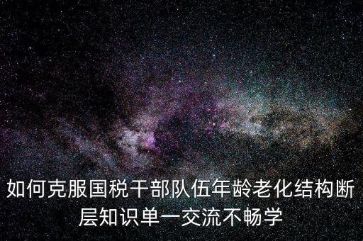 稅務系統(tǒng)如何疏解干部思想壓力，如何克服國稅干部隊伍年齡老化結構斷層知識單一交流不暢學