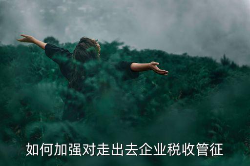 如何加強(qiáng)走出去企業(yè)稅收管理，如何加強(qiáng)對(duì)外來(lái)施工企業(yè)的稅收管理