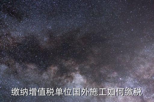 工程施工增值稅如何交，繳納增值稅單位國(guó)外施工如何繳稅