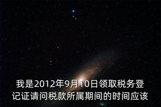 我是2012年9月10日領(lǐng)取稅務(wù)登記證請問稅款所屬期間的時(shí)間應(yīng)該