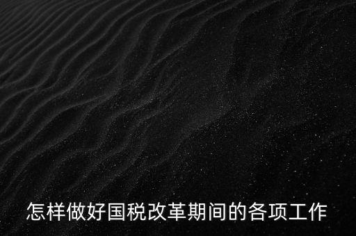 怎樣做好國(guó)稅改革期間的各項(xiàng)工作