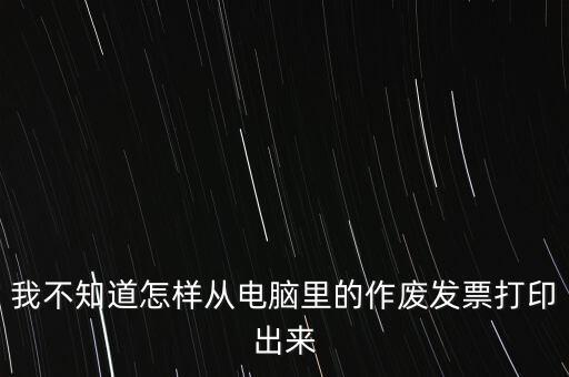 作廢發(fā)票如何打印，我不知道怎樣從電腦里的作廢發(fā)票打印出來