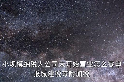城建稅如何零申報，小規(guī)模納稅人公司未開始營業(yè)怎么零申報城建稅等附加稅