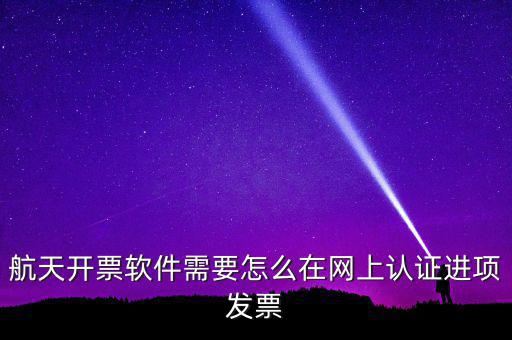 航天盤如何勾選認(rèn)證，航天開票軟件需要怎么在網(wǎng)上認(rèn)證進(jìn)項(xiàng)發(fā)票