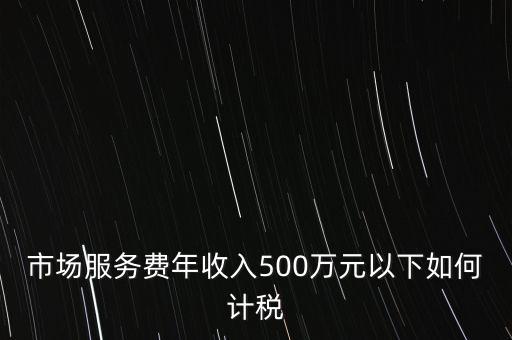 小規(guī)模500萬如何計算方法，市場服務(wù)費年收入500萬元以下如何計稅