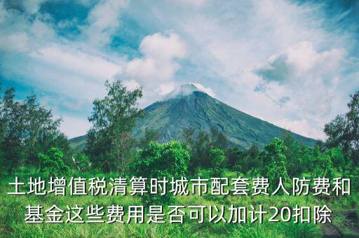 土增清算地下人防如何扣除，土地增值稅清算時城市配套費人防費和基金這些費用是否可以加計20扣除