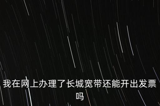辦理寬帶業(yè)務(wù)如何開(kāi)票，我在網(wǎng)上辦理了長(zhǎng)城寬帶還能開(kāi)出發(fā)票嗎