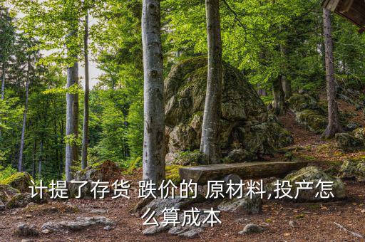 原材料怎么看跌價(jià),庫存跌價(jià)編制不結(jié)轉(zhuǎn)原材料是否減值?