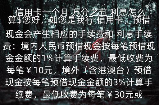  信用卡一個月 萬分之五 利息怎么算$您好，如您是我行 信用卡，預(yù)借現(xiàn)金會產(chǎn)生相應(yīng)的手續(xù)費和 利息手續(xù)費：境內(nèi)人民幣預(yù)借現(xiàn)金按每筆預(yù)借現(xiàn)金金額的1%計算手續(xù)費，最低收費為每筆￥10元，境外（含港澳臺）預(yù)借現(xiàn)金按每筆預(yù)借現(xiàn)金金額的3%計算手續(xù)費，最低收費為每筆￥30元或