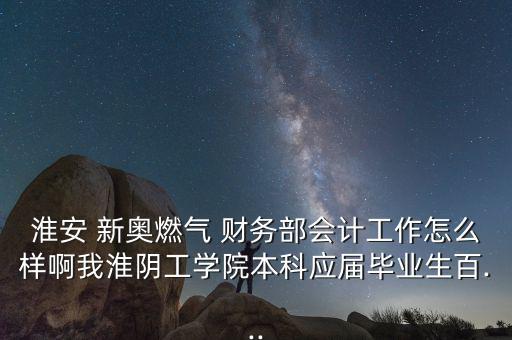 淮安 新奧燃?xì)?財務(wù)部會計工作怎么樣啊我淮陰工學(xué)院本科應(yīng)屆畢業(yè)生百...