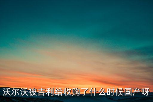 長(zhǎng)安沃爾沃什么時(shí)候合資到期，沃爾沃被吉利給收購了什么時(shí)候國產(chǎn)呀