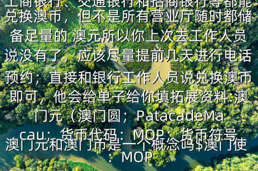 澳門元和澳門幣是一個(gè)概念嗎$澳門使用的是澳幣，也叫澳門元;中國銀行、工商銀行、交通銀行和招商銀行等都能兌換澳幣，但不是所有營業(yè)廳隨時(shí)都儲(chǔ)備足量的 澳元所以你上次去工作人員說沒有了，應(yīng)該盡量提前幾天進(jìn)行電話預(yù)約；直接和銀行工作人員說兌換澳幣即可，他會(huì)給單子給你填拓展資料:澳門元（澳門圓；PatacadeMacau；貨幣代碼：MOP；貨幣符號(hào)：MOP