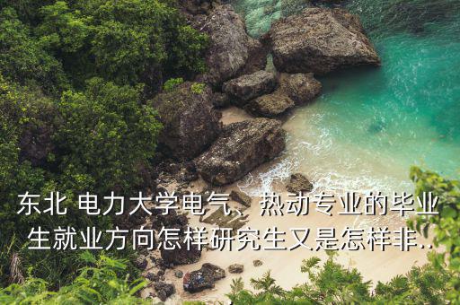 東北 電力大學(xué)電氣、熱動專業(yè)的畢業(yè)生就業(yè)方向怎樣研究生又是怎樣非...