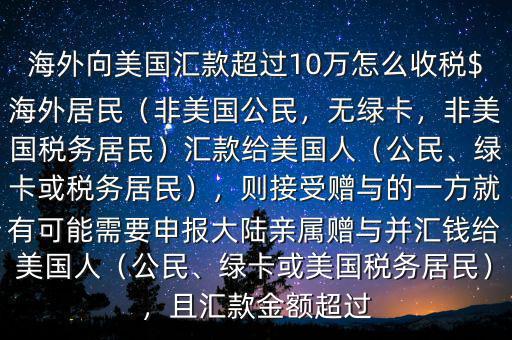 海外向美國匯款超過10萬怎么收稅$海外居民（非美國公民，無綠卡，非美國稅務(wù)居民）匯款給美國人（公民、綠卡或稅務(wù)居民），則接受贈與的一方就有可能需要申報大陸親屬贈與并匯錢給美國人（公民、綠卡或美國稅務(wù)居民），且匯款金額超過