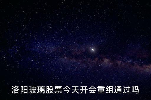 洛陽玻璃什么時候重組，洛陽玻璃股票今天開會重組通過嗎