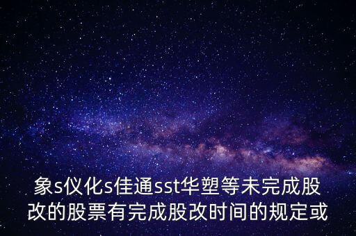 s佳通什么時(shí)候股改，象s儀化s佳通sst華塑等未完成股改的股票有完成股改時(shí)間的規(guī)定或