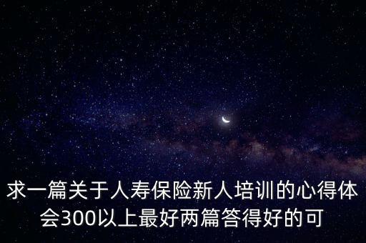 求一篇關于人壽保險新人培訓的心得體會300以上最好兩篇答得好的可