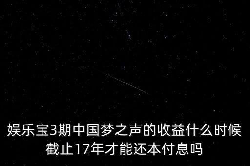 娛樂寶什么時候收益，娛樂寶3期中國夢之聲的收益什么時候截止17年才能還本付息嗎
