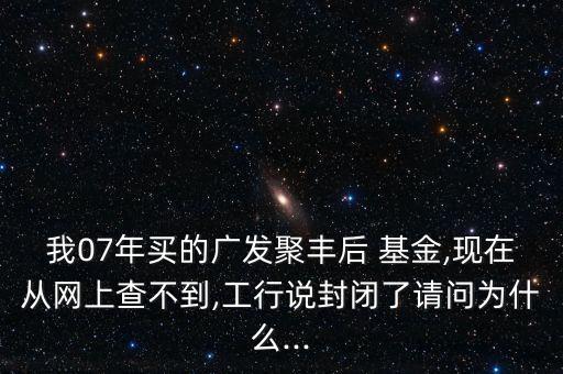 我07年買的廣發(fā)聚豐后 基金,現(xiàn)在從網(wǎng)上查不到,工行說(shuō)封閉了請(qǐng)問(wèn)為什么...
