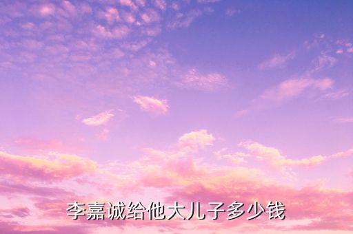 李嘉誠財產(chǎn)為什么給兒子，李嘉誠給他大兒子多少錢