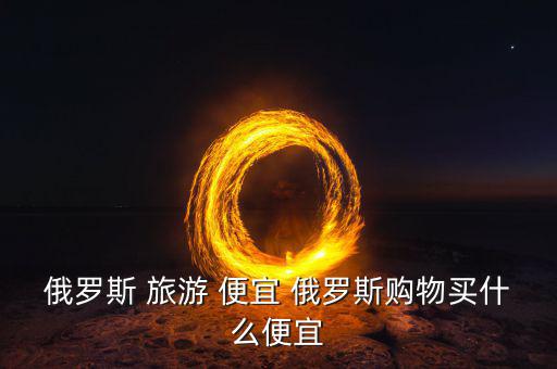 俄羅斯買什么便宜，俄羅斯購物什么便宜
