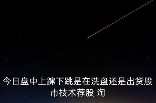 股價上躥下跳是什么意思，今日盤中上躥下跳是在洗盤還是出貨股市技術薦股 淘