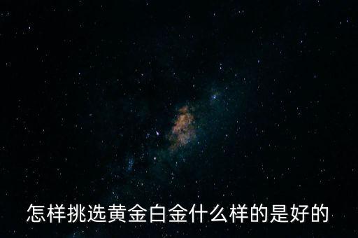 黃金選什么樣的，怎樣挑選黃金白金什么樣的是好的