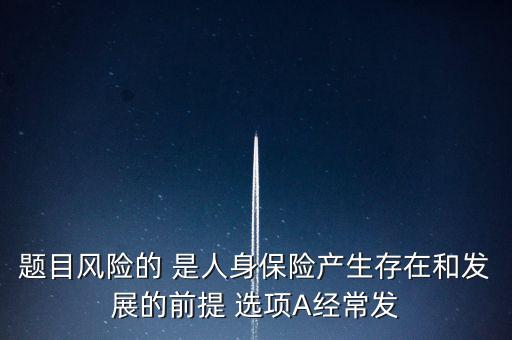 風(fēng)險(xiǎn)的什么是人身保險(xiǎn)產(chǎn)生，題目風(fēng)險(xiǎn)的 是人身保險(xiǎn)產(chǎn)生存在和發(fā)展的前提 選項(xiàng)A經(jīng)常發(fā)