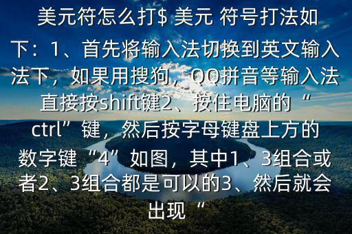  美元符怎么打$ 美元 符號(hào)打法如下：1、首先將輸入法切換到英文輸入法下，如果用搜狗，QQ拼音等輸入法直接按shift鍵2、按住電腦的“ctrl”鍵，然后按字母鍵盤(pán)上方的數(shù)字鍵“4”如圖，其中1、3組合或者2、3組合都是可以的3、然后就會(huì)出現(xiàn)“