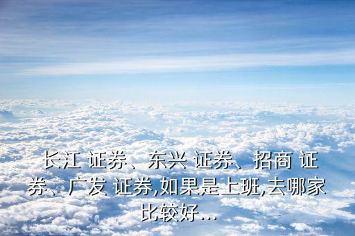  長(zhǎng)江 證券、東興 證券、招商 證券、廣發(fā) 證券,如果是上班,去哪家比較好...