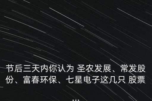 節(jié)后三天內(nèi)你認為 圣農(nóng)發(fā)展、常發(fā)股份、富春環(huán)保、七星電子這幾只 股票...