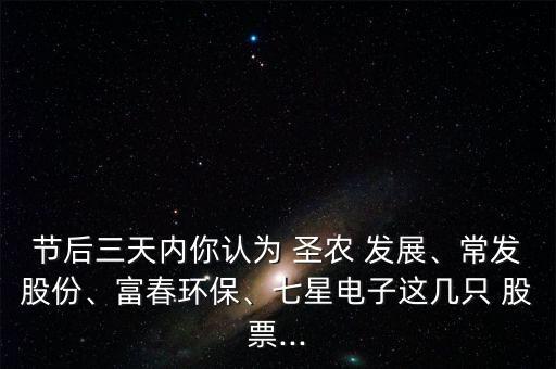 節(jié)后三天內(nèi)你認(rèn)為 圣農(nóng) 發(fā)展、常發(fā)股份、富春環(huán)保、七星電子這幾只 股票...