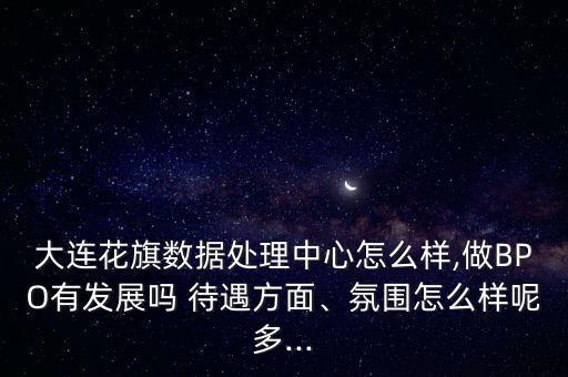 大連花旗數(shù)據(jù)處理中心怎么樣,做BPO有發(fā)展嗎 待遇方面、氛圍怎么樣呢多...