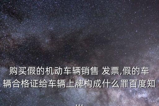 購買假的機動車輛銷售 發(fā)票,假的車輛合格證給車輛上牌構成什么罪百度知...