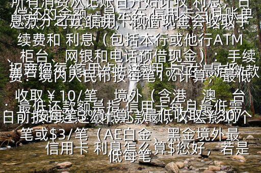  信用卡 利息怎么算$您好，若是 招商銀行 信用卡， 信用卡可以最低還款，可以取現(xiàn)，相應(yīng) 利息介紹如下：最低還款額是指 信用卡每月最低需償還的金額，顯示在 信用卡當(dāng)月賬單上若您不能一次性還清，可在最后繳款日前按時(shí)還足最低還款額，不會(huì)影響個(gè)人信用，但無(wú)法享受免息還款期，當(dāng)期所有消費(fèi)從記賬日開始計(jì)收 利息，日息萬(wàn)分之五 信用卡預(yù)借現(xiàn)金會(huì)收取手續(xù)費(fèi)和 利息（包括本行或他行ATM、柜臺(tái)、網(wǎng)銀和電話預(yù)借現(xiàn)金）：手續(xù)費(fèi)：境內(nèi)人民幣按每筆1%計(jì)算，最低收?。?0/筆，境外（含港、澳、臺(tái)）按每筆3%計(jì)算，最低收取￥30/筆或$3/筆（AE白金、黑金境外最低每筆