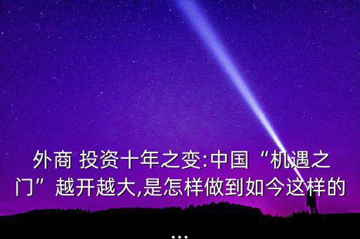  外商 投資十年之變:中國(guó)“機(jī)遇之門”越開(kāi)越大,是怎樣做到如今這樣的...