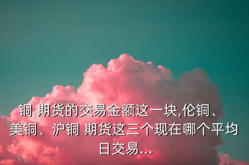 銅 期貨的交易金額這一塊,倫銅、 美銅、滬銅 期貨這三個(gè)現(xiàn)在哪個(gè)平均日交易...