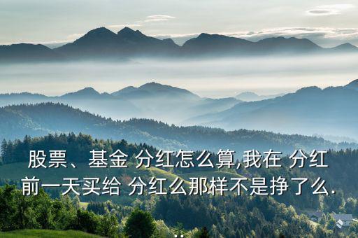 股票、基金 分紅怎么算,我在 分紅前一天買給 分紅么那樣不是掙了么...