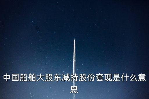 大股東套現(xiàn)什么意思，中國(guó)船舶大股東減持股份套現(xiàn)是什么意思